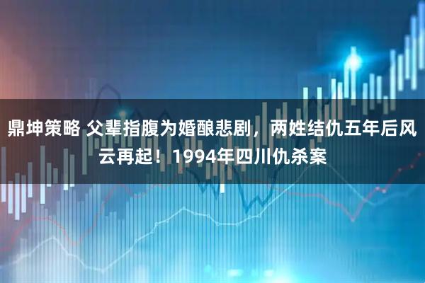 鼎坤策略 父辈指腹为婚酿悲剧，两姓结仇五年后风云再起！1994年四川仇杀案