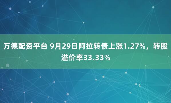 万德配资平台 9月29日阿拉转债上涨1.27%，转股溢价率33.33%
