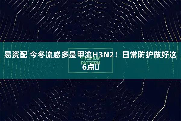 易资配 今冬流感多是甲流H3N2！日常防护做好这6点️