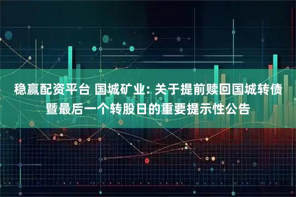 稳赢配资平台 国城矿业: 关于提前赎回国城转债暨最后一个转股日的重要提示性公告