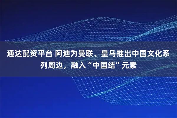 通达配资平台 阿迪为曼联、皇马推出中国文化系列周边，融入“中国结”元素