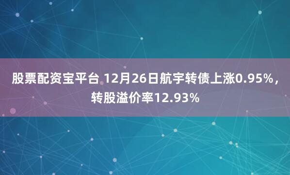股票配资宝平台 12月26日航宇转债上涨0.95%，转股溢价率12.93%