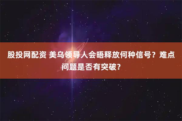 股投网配资 美乌领导人会晤释放何种信号？难点问题是否有突破？
