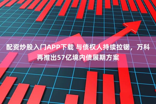 配资炒股入门APP下载 与债权人持续拉锯，万科再推出57亿境内债展期方案