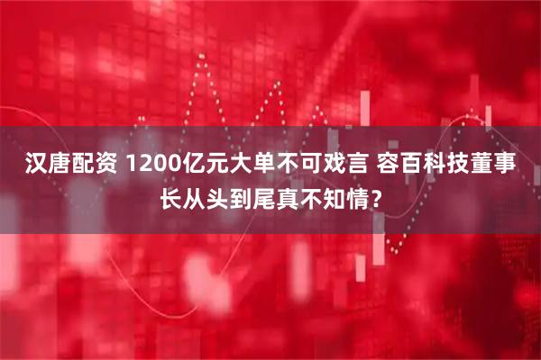 汉唐配资 1200亿元大单不可戏言 容百科技董事长从头到尾真不知情？