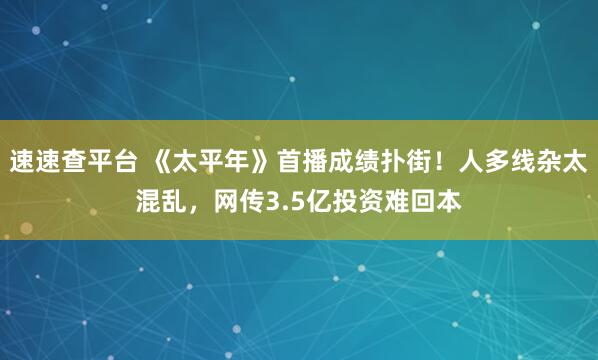 速速查平台 《太平年》首播成绩扑街！人多线杂太混乱，网传3.5亿投资难回本