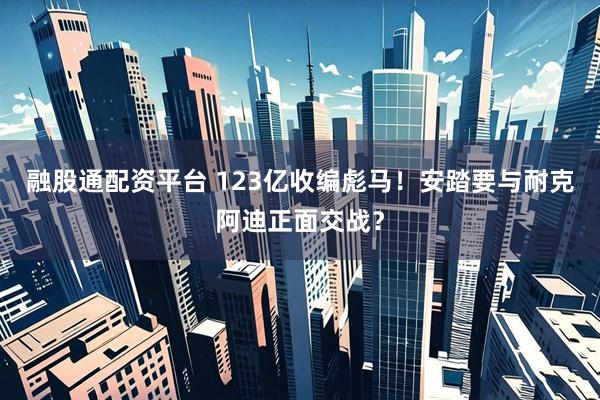 融股通配资平台 123亿收编彪马！安踏要与耐克阿迪正面交战？