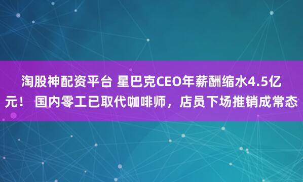 淘股神配资平台 星巴克CEO年薪酬缩水4.5亿元！ 国内零工已取代咖啡师，店员下场推销成常态