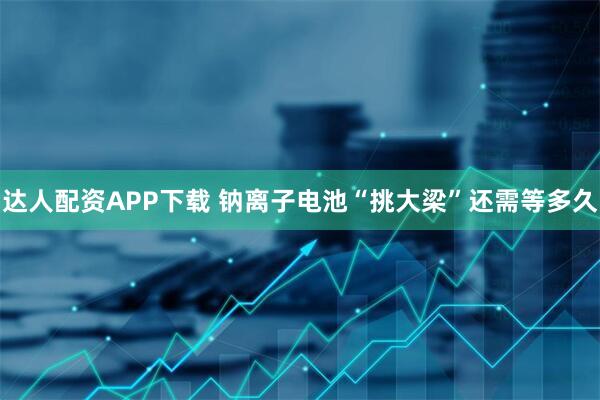 达人配资APP下载 钠离子电池“挑大梁”还需等多久