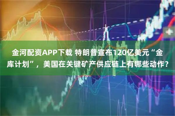 金河配资APP下载 特朗普宣布120亿美元“金库计划”，美国在关键矿产供应链上有哪些动作？