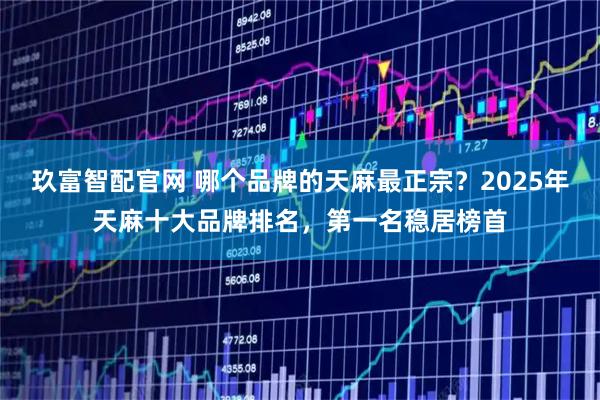 玖富智配官网 哪个品牌的天麻最正宗？2025年天麻十大品牌排名，第一名稳居榜首